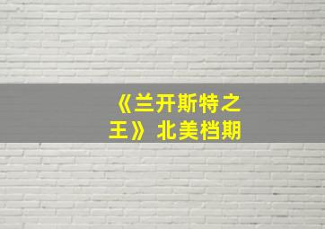 《兰开斯特之王》 北美档期